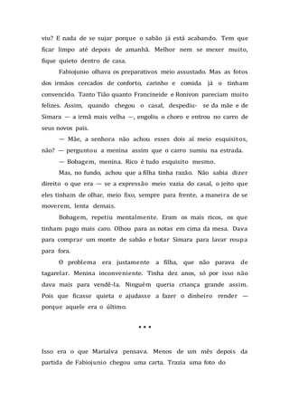 viu? E nada de se sujar porque o sabão já está acabando. Tem que
ficar limpo até depois de amanhã. Melhor nem se mexer muito,
fique quieto dentro de casa.
Fabiojunio olhava os preparativos meio assustado. Mas as fotos
dos irmãos cercados de conforto, carinho e comida já o tinham
convencido. Tanto Tião quanto Francineide e Ronivon pareciam muito
felizes. Assim, quando chegou o casal, despediu- se da mãe e de
Simara — a irmã mais velha —, engoliu o choro e entrou no carro de
seus novos pais.
— Mãe, a senhora não achou esses dois aí meio esquisitos,
não? — perguntou a menina assim que o carro sumiu na estrada.
— Bobagem, menina. Rico é tudo esquisito mesmo.
Mas, no fundo, achou que a filha tinha razão. Não sabia dizer
direito o que era — se a expressão meio vazia do casal, o jeito que
eles tinham de olhar, meio fixo, sempre para frente, a maneira de se
moverem, lenta demais.
Bobagem, repetiu mentalmente. Eram os mais ricos, os que
tinham pago mais caro. Olhou para as notas em cima da mesa. Dava
para comprar um monte de sabão e botar Simara para lavar roupa
para fora.
O problema era justamente a filha, que não parava de
tagarelar. Menina inconveniente. Tinha dez anos, só por isso não
dava mais para vendê-la. Ninguém queria criança grande assim.
Pois que ficasse quieta e ajudasse a fazer o dinheiro render —
porque aquele era o último.
* * *
Isso era o que Marialva pensava. Menos de um mês depois da
partida de Fabiojunio chegou uma carta. Trazia uma foto do
 