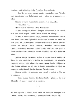 menino e mais dinheiro ainda. A mulher ficou radiante.
— Eles devem estar mesmo muito encantados com Fabinho
para mandarem essa dinheirama toda — disse ela arregalando os
olhos.
Simara, sempre desconfiada, examinava a fotografia.
— Mãe, olha só...
Mas a mulher arrancou a foto de sua mão.
— Olha só digo eu, Simara! Sempre foi lindinho, o seu irmão.
Mas com essas roupas... Benza Deus! Parece um príncipe.
Na foto, o menino estava de pé, em meio a um imenso jardim
sem flores, mas com o gramado muito bem cuidado, ao fundo do
qual se via um casarão com a fachada ornamentada. Vestia sapatos
pretos de verniz, meias brancas, terninho azul-marinho
combinando com a bermuda, camisa branca de colarinho e gravata
de cetim cinza-claro. O cabelo estava penteado para trás, cheio de
goma.
Simara não se convencia. Todos os outros irmãos enviavam
fotos em que apareciam cercados de brinquedos, em parques,
comendo doces, rindo, abraçados com a nova família. Fabiojunio
não. Estava sozinho, de pé, com os braços estendidos ao longo do
corpo, no meio daquele jardim imenso. Parecia triste.
Simara insistiu no assunto, mas Marialva proibiu a filha de
prosseguir.
— Gente chique é assim. Não fica pulando e gritando. Ele está
é ficando educado — encerrou a conversa.
* * *
No mês seguinte, a mesma coisa. Mais um envelope entregue pelo
correio. Dentro, nem um bilhete. Só mais dinheiro e outra foto.
 