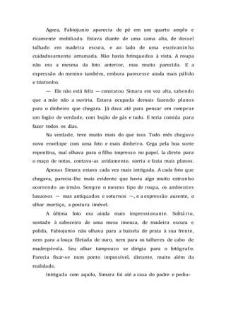 Agora, Fabiojunio aparecia de pé em um quarto amplo e
ricamente mobiliado. Estava diante de uma cama alta, de dossel
talhado em madeira escura, e ao lado de uma escrivaninha
cuidadosamente arrumada. Não havia brinquedos à vista. A roupa
não era a mesma da foto anterior, mas muito parecida. E a
expressão do menino também, embora parecesse ainda mais pálido
e tristonho.
— Ele não está feliz — constatou Simara em voz alta, sabendo
que a mãe não a ouviria. Estava ocupada demais fazendo planos
para o dinheiro que chegara. Já dava até para pensar em comprar
um fogão de verdade, com bujão de gás e tudo. E teria comida para
fazer todos os dias.
Na verdade, teve muito mais do que isso. Todo mês chegava
novo envelope com uma foto e mais dinheiro. Cega pela boa sorte
repentina, mal olhava para o filho impresso no papel. Ia direto para
o maço de notas, contava-as avidamente, sorria e fazia mais planos.
Apenas Simara estava cada vez mais intrigada. A cada foto que
chegava, parecia-lhe mais evidente que havia algo muito estranho
ocorrendo ao irmão. Sempre o mesmo tipo de roupa, os ambientes
luxuosos — mas antiquados e soturnos —, e a expressão ausente, o
olhar mortiço, a postura imóvel.
A última foto era ainda mais impressionante. Solitá rio,
sentado à cabeceira de uma mesa imensa, de madeira escura e
polida, Fabiojunio não olhava para a baixela de prata à sua frente,
nem para a louça filetada de ouro, nem para os talheres de cabo de
madrepérola. Seu olhar tampouco se dirigia para o fotógrafo.
Parecia fixar-se num ponto impossível, distante, muito além da
realidade.
Intrigada com aquilo, Simara foi até a casa do padre e pediu-
 