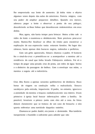 lhe emprestada sua lente de aumento. Já tinha visto o objeto
algumas vezes depois das aulas de catecismo. Parecia mágico, com
seu poder de ampliar pequenos detalhes. Quando era menor,
adorava pegar a lente e observar a ponta de seu polegar,
descobrindo as finas linhas que desenhavam redemoinhos em seus
dedos.
Mas, agora, não havia tempo para brincar. Botou a foto sob o
vidro da lente e examinou-a detidamente. Nem precisou procurar
muito. Bastou-lhe focalizar os olhos do irmão para encontrar a
explicação de sua expressão vazia: estavam furados. No lugar das
córneas, havia apenas dois buracos negros, redondos e perfeitos.
Com um grito apavorado, Simara chamou o padre. O homem
fez o sinal-da-cruz e prontificou-se a acompanhar a menina até a
residência do casal que tinha levado Fabiojunio embora. Foi só o
tempo de pegar uma pesada cruz de prata, um vidro de água benta
e o dinheiro da passagem de ônibus. Com o envelope nas mãos, a
menina o seguiu até a rodoviária.
Cruz Alta ficava a apenas sessenta quilômetros de distância. Duas
horas de viagem na condução velha e malcuidada. Simara
sacolejava pela estrada, impaciente. O padre, no entanto, ignorava
a ansiedade da menina e traçava cuidadosamente seu roteiro. Iriam
primeiro à igreja local buscar informações sobre a família. Se
possível, levariam o pároco junto com eles até a casa. As fotos
diziam claramente que se tratava de um caso de bruxaria e não
queria enfrentar uma novidade daquelas sozinho.
Chamava-se padre André, era jovem e destemido. Mas também
inexperiente e humilde o suficiente para admitir que não
 