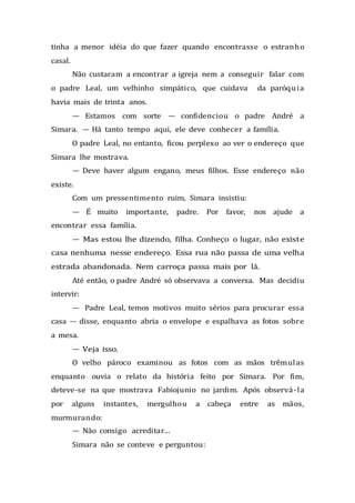 tinha a menor idéia do que fazer quando encontrasse o estranho
casal.
Não custaram a encontrar a igreja nem a conseguir falar com
o padre Leal, um velhinho simpático, que cuidava da paróquia
havia mais de trinta anos.
— Estamos com sorte — confidenciou o padre André a
Simara. — Há tanto tempo aqui, ele deve conhecer a família.
O padre Leal, no entanto, ficou perplexo ao ver o endereço que
Simara lhe mostrava.
— Deve haver algum engano, meus filhos. Esse endereço não
existe.
Com um pressentimento ruim, Simara insistiu:
— É muito importante, padre. Por favor, nos ajude a
encontrar essa família.
— Mas estou lhe dizendo, filha. Conheço o lugar, não existe
casa nenhuma nesse endereço. Essa rua não passa de uma velha
estrada abandonada. Nem carroça passa mais por lá.
Até então, o padre André só observava a conversa. Mas decidiu
intervir:
— Padre Leal, temos motivos muito sérios para procurar essa
casa — disse, enquanto abria o envelope e espalhava as fotos sobre
a mesa.
— Veja isso.
O velho pároco examinou as fotos com as mãos trêmulas
enquanto ouvia o relato da história feito por Simara. Por fim,
deteve-se na que mostrava Fabiojunio no jardim. Após observá-la
por alguns instantes, mergulhou a cabeça entre as mãos,
murmurando:
— Não consigo acreditar...
Simara não se conteve e perguntou:
 