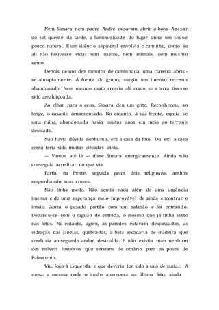 Nem Simara nem padre André ousaram abrir a boca. Apesar
do sol quente da tarde, a luminosidade do lugar tinha um toque
pouco natural. E um silêncio sepulcral envolvia o caminho, como se
ali não houvesse vida: nem insetos, nem animais, nem mesmo
vento.
Depois de uns dez minutos de caminhada, uma clareira abriu-
se abruptamente. À frente do grupo, surgiu um imenso terreno
abandonado. Nem mesmo mato crescia ali, como se a terra tivesse
sido amaldiçoada.
Ao olhar para a cena, Simara deu um grito. Reconheceu, ao
longe, o casarão ornamentado. No entanto, à sua frente, erguia-se
uma ruína, abandonada havia muitos anos em meio ao terreno
desolado.
Não havia dúvida nenhuma, era a casa da foto. Ou era a casa
como teria sido muitas décadas atrás.
— Vamos até lá — disse Simara energicamente. Ainda não
conseguia acreditar no que via.
Partiu na frente, seguida pelos dois religiosos, ambos
empunhando suas cruzes.
Não tinha medo. Não sentia nada além de uma urgência
imensa e de uma esperança meio improvável de ainda encontrar o
irmão. Abriu o pesado portão com um safanão e foi entrando.
Deparou-se com o saguão de entrada, o mesmo que já tinha visto
nas fotos. No entanto, agora, as paredes estavam descascadas, as
vidraças das janelas, quebradas, a bela escadaria de madeira que
conduzia ao segundo andar, destruída. E não existia mais nenhum
dos móveis luxuosos que serviam de cenário para as poses de
Fabiojunio.
Viu, logo à esquerda, o que deveria ter sido a sala de jantar. A
mesa, a mesma onde o irmão aparecera na última foto, ainda
 