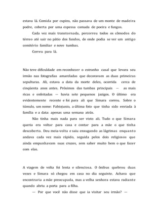 estava lá. Comida por cupins, não passava de um monte de madeira
podre, coberta por uma espessa camada de poeira e fungos.
Cada vez mais transtornada, percorreu todos os cômodos do
térreo até sair no pátio dos fundos, de onde podia se ver um antigo
cemitério familiar e nove tumbas.
Correu para lá.
Não teve dificuldade em reconhecer o estranho casal que levara seu
irmão nas fotografias amareladas que decoravam as duas primeiras
sepulturas. Ali, estava a data da morte deles, ocorrida cerca de
cinqüenta anos antes. Próximos das tumbas principais — as mais
ricas e enfeitadas — havia sete pequenos jazigos. O último era
evidentemente recente e foi para ali que Simara correu. Sobre o
túmulo, um nome: Fabiojunio, a última foto que tinha sido enviada à
família e a data: apenas uma semana atrás.
Não tinha mais nada para ser visto ali. Tudo o que Simara
queria era voltar para casa e contar para a mãe o que tinha
descoberto. Deu meia-volta e saiu enxugando as lágrimas enquanto
andava cada vez mais rápido, seguida pelos dois religiosos que
ainda empunhavam suas cruzes, sem saber muito bem o que fazer
com elas.
A viagem de volta foi lenta e silenciosa. O ônibus quebrou duas
vezes e Simara só chegou em casa no dia seguinte. Achava que
encontraria a mãe preocupada, mas a velha senhora estava radiante
quando abriu a porta para a filha.
— Por que você não disse que ia visitar seu irmão? —
 