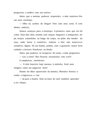 perguntou a mulher com um sorriso.
Antes que a menina pudesse responder, a mãe mostrou-lhe
um novo envelope.
— Olha só, acabou de chegar! Veio com uma carta. E com
ótimas notícias.
Simara avançou para o envelope. A primeira coisa que viu foi
a foto. Uma foto dela, vestida com roupas elegantes e antiquadas, de
pé, braços estendidos ao longo do corpo, no pátio dos fundos da
casa, onde havia o cemitério, embora a foto não mostrasse
cemitério algum. Só um bonito jardim, com o gramado muito bem
cuidado e árvores frondosas ao fundo.
Antes que pudesse se recuperar do susto, a mãe perguntou:
— Leu a carta? Eles ficaram encantados com você!
E completou, sorridente:
— E vêm buscá-la hoje mesmo, à noitinha. Você nem
imagina como me pagaram bem!
Diante do olhar apavorado da menina, Marialva franziu o
cenho e engrossou a voz:
— Já para o banho. Está na hora de você também aprender
a ser chique.
 
