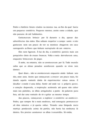 Pedro e Antônio foram criados na mesma rua, ao fim da qual havia
um pequeno cemitério. Pequeno mesmo, assim como a cidade, que
não passava de mil habitantes.
Costumavam brincar por lá durante o dia, apesar das
advertências das mães. Elas sabiam respeitar o campo santo e não
gostavam nem um pouco de ver os meninos chegarem em casa
carregando as flores que tinham surrupiado de um enterro.
Eles nem ligavam. À luz do dia, o cemitério parecia mais um
parquinho cheio de cruzes brancas. Volta e meia derrubavam uma,
enquanto brincavam de pique.
À noite, no entanto, não se aventuravam por lá. Todo mundo
sabia que as almas penadas acordavam quando os vivos iam
dormir.
Quer dizer... não se aventuravam enquanto ainda tinham uns
dez, onze anos. Assim que começaram a crescer um pouco mais, foi
dando aquela vontade doida de experimentar coisas novas. E
desafiar o medo é uma delas. Sentir até onde vai o próprio pavor,
o coração disparado, a respiração acelerada até quase não caber
mais nos pulmões, os olhos arregalados a ponto de pularem para
fora, até dar uma vontade de rir e gritar ao mesmo tempo.
Aos poucos, começaram a explorar o cemitério ao anoitecer.
Pedro, que sempre foi o mais medroso, mal conseguia permanecer
ali dois minutos e já queria voltar. Tirando uma lâmpada meio
mortiça pendurada acima do portão, não havia luz nenhuma lá
dentro. Era preciso acostumar os olhos à escuridão. Só então,
 