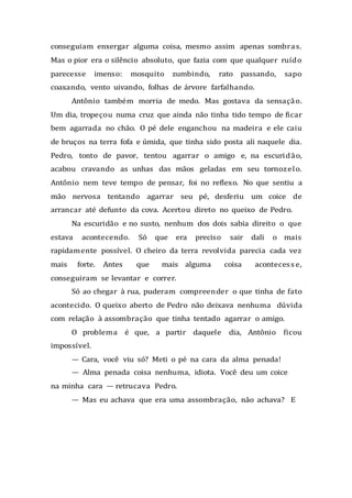 conseguiam enxergar alguma coisa, mesmo assim apenas sombras.
Mas o pior era o silêncio absoluto, que fazia com que qualquer ruído
parecesse imenso: mosquito zumbindo, rato passando, sapo
coaxando, vento uivando, folhas de árvore farfalhando.
Antônio também morria de medo. Mas gostava da sensação.
Um dia, tropeçou numa cruz que ainda não tinha tido tempo de ficar
bem agarrada no chão. O pé dele enganchou na madeira e ele caiu
de bruços na terra fofa e úmida, que tinha sido posta ali naquele dia.
Pedro, tonto de pavor, tentou agarrar o amigo e, na escuridão,
acabou cravando as unhas das mãos geladas em seu tornozelo.
Antônio nem teve tempo de pensar, foi no reflexo. No que sentiu a
mão nervosa tentando agarrar seu pé, desferiu um coice de
arrancar até defunto da cova. Acertou direto no queixo de Pedro.
Na escuridão e no susto, nenhum dos dois sabia direito o que
estava acontecendo. Só que era preciso sair dali o mais
rapidamente possível. O cheiro da terra revolvida parecia cada vez
mais forte. Antes que mais alguma coisa acontecess e,
conseguiram se levantar e correr.
Só ao chegar à rua, puderam compreender o que tinha de fato
acontecido. O queixo aberto de Pedro não deixava nenhuma dúvida
com relação à assombração que tinha tentado agarrar o amigo.
O problema é que, a partir daquele dia, Antônio ficou
impossível.
— Cara, você viu só? Meti o pé na cara da alma penada!
— Alma penada coisa nenhuma, idiota. Você deu um coice
na minha cara — retrucava Pedro.
— Mas eu achava que era uma assombração, não achava? E
 