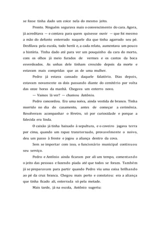 se fosse tinha dado um coice nela do mesmo jeito.
Pronto. Ninguém segurava mais o convencimento do cara. Agora,
já acreditava — e contava para quem quisesse ouvir — que foi mesmo
a mão do defunto enterrado naquele dia que tinha agarrado seu pé.
Desfilava pela escola, todo herói e, a cada relato, aumentava um pouco
a história. Tinha dado até para ver um pouquinho da cara do morto,
com os olhos já meio furados de vermes e os cantos da boca
esverdeados. As unhas dele tinham crescido depois da morte e
estavam mais compridas que as de uma mulher.
Pedro já estava cansado daquele falatório. Dias depois,
estavam novamente os dois passando diante do cemitério por volta
das onze horas da manhã. Chegava um enterro novo.
— Vamos lá ver? — chamou Antônio.
Pedro concordou. Era uma noiva, ainda vestida de branco. Tinha
morrido no dia do casamento, antes de começar a cerimônia.
Resolveram acompanhar o féretro, só por curiosidade e porque a
falecida era linda.
O caixão já tinha baixado à sepultura, e o coveiro jogava terra
por cima, quando um rapaz transtornado, provavelmente o noivo,
deu um passo à frente e jogou a aliança dentro da cova.
Sem se importar com isso, o funcionário municipal continuou
seu serviço.
Pedro e Antônio ainda ficaram por ali um tempo, comentando
o jeito das pessoas e fazendo piada até que todos se foram. Também
já se preparavam para partir quando Pedro viu uma coisa brilhando
ao pé da cruz branca. Chegou mais perto e constatou: era a aliança
que tinha ficado ali, enterrada só pela metade.
Mais tarde, já na escola, Antônio sugeriu:
 