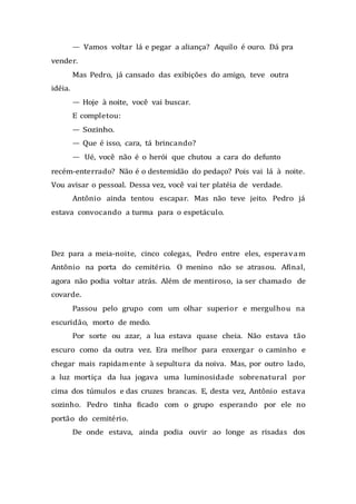 — Vamos voltar lá e pegar a aliança? Aquilo é ouro. Dá pra
vender.
Mas Pedro, já cansado das exibições do amigo, teve outra
idéia.
— Hoje à noite, você vai buscar.
E completou:
— Sozinho.
— Que é isso, cara, tá brincando?
— Ué, você não é o herói que chutou a cara do defunto
recém-enterrado? Não é o destemidão do pedaço? Pois vai lá à noite.
Vou avisar o pessoal. Dessa vez, você vai ter platéia de verdade.
Antônio ainda tentou escapar. Mas não teve jeito. Pedro já
estava convocando a turma para o espetáculo.
Dez para a meia-noite, cinco colegas, Pedro entre eles, esperavam
Antônio na porta do cemitério. O menino não se atrasou. Afinal,
agora não podia voltar atrás. Além de mentiroso, ia ser chamado de
covarde.
Passou pelo grupo com um olhar superior e mergulhou na
escuridão, morto de medo.
Por sorte ou azar, a lua estava quase cheia. Não estava tão
escuro como da outra vez. Era melhor para enxergar o caminho e
chegar mais rapidamente à sepultura da noiva. Mas, por outro lado,
a luz mortiça da lua jogava uma luminosidade sobrenatural por
cima dos túmulos e das cruzes brancas. E, desta vez, Antônio estava
sozinho. Pedro tinha ficado com o grupo esperando por ele no
portão do cemitério.
De onde estava, ainda podia ouvir ao longe as risadas dos
 