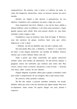 companheiros. No entanto, com o vento e o silêncio da noite, as
vozes lhe chegavam distorcidas, como se viessem mesmo de outro
mundo.
Decidiu ser rápido e não desviar o pensamento do seu
objetivo. Caminhou até a sepultura da noiva e logo viu o anel.
Seria impossível não vê-lo. Embora a luz da lua fosse pálida, a
aliança brilhava como se refletisse o sol. Daria para encontrar o lugar
guiado apenas pelo clarão. Sem nem pensar direito no que fazia,
estendeu a mão e pegou a jóia.
O problema é que os meninos viam tudo de longe. E Mariana,
uma das meninas do grupo, resolveu fazer uma gra- cinha.
Engrossou a voz e disse:
— Antônio, me dá seu dedinho que vou pôr a aliança nele.
Era uma piada. Mas, com a distância, o silêncio e o vento leve
da noite, o som chegou distorcido aos ouvidos de Antônio. Parecia
mesmo que a noiva defunta falava com ele.
Todo o pavor que tinha controlado até aquele momento
eclodiu como uma bomba de adrenalina. Só não berrou porque a
garganta estava tão contraída que nenhum som sairia dali. Mas
correu, correu como se tivesse mil pernas e uma só mão — fechada
com força sobre a prova de sua valentia.
Chegou ofegante ao portão, olhou para o grupo e estendeu a mão
para exibir a comprovação de sua coragem. Mas a mão estava vazia.
Na correria, tinha perdido a aliança.
No fim das contas, o passeio macabro terminou em risada.
Antônio sabia que seria o alvo de chacotas por algum tempo. Mas nem
se importava tanto assim. Só queria chegar em casa, dormir e
esquecer.
 