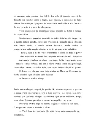 No começo, não pareceu tão difícil. Sua mãe já dormia, mas tinha
deixado um lanche sobre o fogão. Aos poucos, a sensação do leite
morno descendo pela garganta foi reduzindo a velocidade das batidas
de seu coração e o sono foi chegando.
Teve a sensação de adormecer antes mesmo de botar a cabeça
no travesseiro.
Subitamente, acordou no meio da noite, totalmente desperto.
O quarto estava gelado, o que não era comum naquela época do ano.
Não havia vento, a janela estava fechada. Ainda assim, a
temperatura caía a cada minuto, a ponto de provocar calafrios.
Então, veio o medo. Veio concentrado, como se todo o pavor
das aventuras da noite lhe chegasse de uma só vez. Sentiu-se
observado e fechou os olhos com força. Sabia o que veria se os
abrisse. Tinha certeza. Era ela, a noiva. Podia sentir sua presença,
seus olhos vazios cravados nele, seu corpo imóvel de pé no quarto.
E, desta vez, não era uma brincadeira da Mariana. Era a voz da
morta mesmo que se fazia bem audível.
— Devolva minha aliança.
Assim como chegou, a aparição partiu. No minuto seguinte, o quarto
já recuperara sua temperatura e tudo parecia tão completamente
normal que Antônio chegou a acreditar que tinha sonhado. Logo,
seus olhos ficaram pesados e voltou a mergulhar no sono.
Procurou Pedro logo na manhã seguinte e contou-lhe tudo.
O amigo não levou a história a sério.
— Você deve ter sonhado. Do jeito como saiu apavorado do
cemitério...
 
