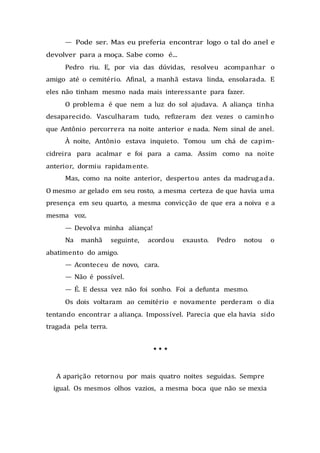 — Pode ser. Mas eu preferia encontrar logo o tal do anel e
devolver para a moça. Sabe como é...
Pedro riu. E, por via das dúvidas, resolveu acompanhar o
amigo até o cemitério. Afinal, a manhã estava linda, ensolarada. E
eles não tinham mesmo nada mais interessante para fazer.
O problema é que nem a luz do sol ajudava. A aliança tinha
desaparecido. Vasculharam tudo, refizeram dez vezes o caminho
que Antônio percorrera na noite anterior e nada. Nem sinal de anel.
À noite, Antônio estava inquieto. Tomou um chá de capim-
cidreira para acalmar e foi para a cama. Assim como na noite
anterior, dormiu rapidamente.
Mas, como na noite anterior, despertou antes da madrugada.
O mesmo ar gelado em seu rosto, a mesma certeza de que havia uma
presença em seu quarto, a mesma convicção de que era a noiva e a
mesma voz.
— Devolva minha aliança!
Na manhã seguinte, acordou exausto. Pedro notou o
abatimento do amigo.
— Aconteceu de novo, cara.
— Não é possível.
— É. E dessa vez não foi sonho. Foi a defunta mesmo.
Os dois voltaram ao cemitério e novamente perderam o dia
tentando encontrar a aliança. Impossível. Parecia que ela havia sido
tragada pela terra.
* * *
A aparição retornou por mais quatro noites seguidas. Sempre
igual. Os mesmos olhos vazios, a mesma boca que não se mexia
 