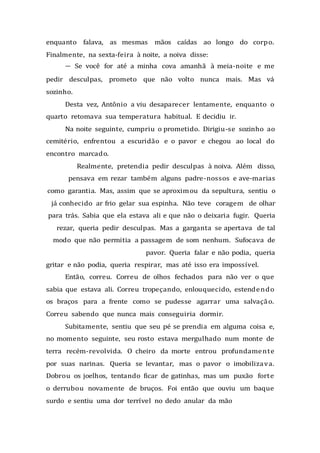 enquanto falava, as mesmas mãos caídas ao longo do corpo.
Finalmente, na sexta-feira à noite, a noiva disse:
— Se você for até a minha cova amanhã à meia-noite e me
pedir desculpas, prometo que não volto nunca mais. Mas vá
sozinho.
Desta vez, Antônio a viu desaparecer lentamente, enquanto o
quarto retomava sua temperatura habitual. E decidiu ir.
Na noite seguinte, cumpriu o prometido. Dirigiu-se sozinho ao
cemitério, enfrentou a escuridão e o pavor e chegou ao local do
encontro marcado.
Realmente, pretendia pedir desculpas à noiva. Além disso,
pensava em rezar também alguns padre-nossos e ave-marias
como garantia. Mas, assim que se aproximou da sepultura, sentiu o
já conhecido ar frio gelar sua espinha. Não teve coragem de olhar
para trás. Sabia que ela estava ali e que não o deixaria fugir. Queria
rezar, queria pedir desculpas. Mas a garganta se apertava de tal
modo que não permitia a passagem de som nenhum. Sufocava de
pavor. Queria falar e não podia, queria
gritar e não podia, queria respirar, mas até isso era impossível.
Então, correu. Correu de olhos fechados para não ver o que
sabia que estava ali. Correu tropeçando, enlouquecido, estendendo
os braços para a frente como se pudesse agarrar uma salvação.
Correu sabendo que nunca mais conseguiria dormir.
Subitamente, sentiu que seu pé se prendia em alguma coisa e,
no momento seguinte, seu rosto estava mergulhado num monte de
terra recém-revolvida. O cheiro da morte entrou profundamente
por suas narinas. Queria se levantar, mas o pavor o imobilizava.
Dobrou os joelhos, tentando ficar de gatinhas, mas um puxão forte
o derrubou novamente de bruços. Foi então que ouviu um baque
surdo e sentiu uma dor terrível no dedo anular da mão
 