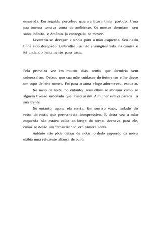 esquerda. Em seguida, percebeu que a criatura tinha partido. Uma
paz imensa tomava conta do ambiente. Os mortos dormiam seu
sono infinito, e Antônio já conseguia se mover.
Levantou-se devagar e olhou para a mão esquerda. Seu dedo
tinha sido decepado. Embrulhou a mão ensangüentada na camisa e
foi andando lentamente para casa.
Pela primeira vez em muitos dias, sentiu que dormiria sem
sobressaltos. Deixou que sua mãe cuidasse do ferimento e lhe desse
um copo de leite morno. Foi para a cama e logo adormeceu, exausto.
No meio da noite, no entanto, seus olhos se abriram como se
alguém tivesse ordenado que fosse assim. A mulher estava parada à
sua frente.
No entanto, agora, ela sorria. Um sorriso vazio, isolado do
resto do rosto, que permanecia inexpressivo. E, desta vez, a mão
esquerda não estava caída ao longo do corpo. Acenava para ele,
como se desse um “tchauzinho” em câmera lenta.
Antônio não pôde deixar de notar: o dedo esquerdo da noiva
exibia uma reluzente aliança de ouro.
 