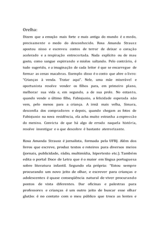 Orelha:
Dizem que a emoção mais forte e mais antiga do mundo é o medo,
precisamente o medo do desconhecido. Rosa Amanda Strausz
apostou nisso e escreveu contos de terror de deixar o coração
acelerado e a respiração entrecortada. Nada explícito ou de mau
gosto, como sangue espirrando e miolos saltando. Pelo contrário, é
tudo sugerido, e a imaginação de cada leitor é que se encarregue de
formar as cenas macabras. Exemplo disso é o conto que abre o livro:
“Crianças à venda. Tratar aqui”. Nele, uma mãe miserável e
oportunista resolve vender os filhos para, em primeiro plano,
melhorar sua vida e, em segundo, a de sua prole. No entanto,
quando vende o último filho, Fabiojunio, a felicidade esperada não
vem, pelo menos para a criança. A irmã mais velha, Simara,
desconfia dos compradores e depois, quando chegam as fotos de
Fabiojunio na nova residência, ela acha muito estranha a expressão
do menino. Convicta de que há algo de errado naquela história,
resolve investigar e o que descobre é bastante aterrorizante.
Rosa Amanda Strausz é jornalista, formada pela UFRJ. Além dos
livros que escreve, produz textos e roteiros para diversos meios
(jornais, publicidade, rádio, multimídia, hipertexto etc.). Também
edita o portal Doce de Letra que é o maior em língua portuguesa
sobre literatura infantil. Segundo ela própria: “Estou sempre
procurando um novo jeito de olhar, e escrever para crianças e
adolescentes é quase conseqüência natural de viver procurando
pontos de vista diferentes. Dar oficinas e palestras para
professores e crianças é um outro jeito de buscar esse olhar
glutão: é no contato com o meu público que troco as lentes e
 
