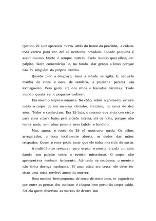 Quando Zé Luiz apareceu morto, atrás do banco da pracinha, a cidade
toda correu para ver. Até aí, nenhuma novidade. Cidade pequena é
assim mesmo. Morte é sempre notícia. Todo mundo quer olhar, dar
palpite, fazer comentários e, no fundo, dar graças a Deus porque
não foi ninguém da própria família.
Quanto pior a desgraça, mais a cidade se agita. E, naquela
manhã de vinte e nove de outubro, a pracinha parecia um
formigueiro. Veio gente até dos sítios e fazendas vizinhas. Todo
mundo queria ver o pequeno cadáver.
Era mesmo impressionante. No chão, sobre o gramado, estava
caído o corpo de um menino clarinho, franzino, de cerca de dez
anos. Todos o conheciam. Era Zé Luiz, o mesmo que vivia correndo
para cima e para baixo pela cidade inteira, até de noite, porque não
temia nada, nem alma penada nem ladrão e bandido.
Mas, agora, o rosto de Zé só mostrava medo. Os olhos
arregalados, a boca totalmente aberta, os dedos das mãos
crispados. Quem o visse podia jurar que ele tinha morrido de susto.
A multidão se revezava para espiar o morto, e cada um saía
dando seu palpite sobre o evento misterioso. O corpo não
apresentava nenhum ferimento. Até onde se soubesse, o menino
não tinha doença nenhuma. Só uma coisa era certa: ele deve ter
visto uma coisa terrível antes de morrer.
Uma menina bem pequena, de cerca de cinco anos, se esgueirou
por entre as pernas dos curiosos e chegou bem perto do corpo caído.
Foi ela quem observou as marcas de dentes nos
 