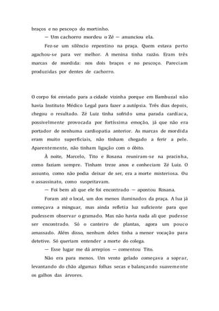 braços e no pescoço do mortinho.
— Um cachorro mordeu o Zé — anunciou ela.
Fez-se um silêncio repentino na praça. Quem estava perto
agachou-se para ver melhor. A menina tinha razão. Eram três
marcas de mordida: nos dois braços e no pescoço. Pareciam
produzidas por dentes de cachorro.
O corpo foi enviado para a cidade vizinha porque em Bambuzal não
havia Instituto Médico Legal para fazer a autópsia. Três dias depois,
chegou o resultado. Zé Luiz tinha sofrido uma parada cardíaca,
possivelmente provocada por fortíssima emoção, já que não era
portador de nenhuma cardiopatia anterior. As marcas de mordida
eram muito superficiais, não tinham chegado a ferir a pele.
Aparentemente, não tinham ligação com o óbito.
À noite, Marcelo, Tito e Rosana reuniram-se na pracinha,
como faziam sempre. Tinham treze anos e conheciam Zé Luiz. O
assunto, como não podia deixar de ser, era a morte misteriosa. Ou
o assassinato, como suspeitavam.
— Foi bem ali que ele foi encontrado — apontou Rosana.
Foram até o local, um dos menos iluminados da praça. A lua já
começava a minguar, mas ainda refletia luz suficiente para que
pudessem observar o gramado. Mas não havia nada ali que pudesse
ser encontrado. Só o canteiro de plantas, agora um pouco
amassado. Além disso, nenhum deles tinha a menor vocação para
detetive. Só queriam entender a morte do colega.
— Esse lugar me dá arrepios — comentou Tito.
Não era para menos. Um vento gelado começava a soprar,
levantando do chão algumas folhas secas e balançando suavemente
os galhos das árvores.
 