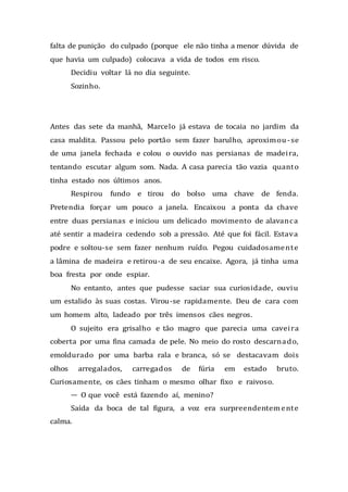 falta de punição do culpado (porque ele não tinha a menor dúvida de
que havia um culpado) colocava a vida de todos em risco.
Decidiu voltar lá no dia seguinte.
Sozinho.
Antes das sete da manhã, Marcelo já estava de tocaia no jardim da
casa maldita. Passou pelo portão sem fazer barulho, aproximou -se
de uma janela fechada e colou o ouvido nas persianas de madeira,
tentando escutar algum som. Nada. A casa parecia tão vazia quanto
tinha estado nos últimos anos.
Respirou fundo e tirou do bolso uma chave de fenda.
Pretendia forçar um pouco a janela. Encaixou a ponta da chave
entre duas persianas e iniciou um delicado movimento de alavanca
até sentir a madeira cedendo sob a pressão. Até que foi fácil. Estava
podre e soltou-se sem fazer nenhum ruído. Pegou cuidadosamente
a lâmina de madeira e retirou-a de seu encaixe. Agora, já tinha uma
boa fresta por onde espiar.
No entanto, antes que pudesse saciar sua curiosidade, ouviu
um estalido às suas costas. Virou-se rapidamente. Deu de cara com
um homem alto, ladeado por três imensos cães negros.
O sujeito era grisalho e tão magro que parecia uma caveira
coberta por uma fina camada de pele. No meio do rosto descarnado,
emoldurado por uma barba rala e branca, só se destacavam dois
olhos arregalados, carregados de fúria em estado bruto.
Curiosamente, os cães tinham o mesmo olhar fixo e raivoso.
— O que você está fazendo aí, menino?
Saída da boca de tal figura, a voz era surpreendentemente
calma.
 