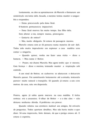 Lentamente, os cães se aproximaram de Marcelo e formaram um
semicírculo em torno dele. Acuado, o menino tentou manter o sangue-
frio e respondeu:
— Estou procurando pela dona Zezé.
O homem permaneceu impassível.
— Dona Zezé morreu faz muito tempo. Sou filho dela.
Sem alterar a voz, sempre mansa, prosseguiu:
— Gostaria de entrar?
— Não, muito obrigado. Só estava de passagem mesmo.
Marcelo estava sem ar. Só pensava numa maneira de sair dali.
Tinha sido muito imprudente em espionar a casa maldita sem
contar a ninguém.
— Quando quiser, venha me fazer uma visita — disse o
homem. — Meu nome é Heitor.
— Prazer, me chamo Marcelo. Mas agora tenho que ir mesmo.
Com licença — disse o menino, tentando manter a respiração sob
controle.
A um sinal de Heitor, os cachorros se afastaram e deixaram
Marcelo passar. Foi caminhando lentamente até a estrada, tentando
parecer muito natural e tranqüilo. Só quando já estava a uns cem
metros da casa, saiu em disparada.
Pronto, agora já sabia quem morava na casa maldita. E tinha
certeza: era o assassino. O olhar de Heitor — e o dos cães — não
deixava nenhuma dúvida. O problema era provar.
Quando relatou sua aventura matinal aos amigos, foi crivado
de perguntas. Todos queriam detalhes. Mas não havia muito o que
dizer. Só uma impressão, forte demais, de que o perigo estava ali. E
estava à espreita.
 