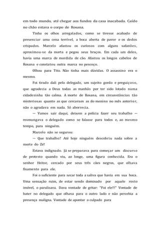 em todo mundo, até chegar aos fundos da casa inacabada. Caído
no chão estava o corpo de Rosana.
Tinha os olhos arregalados, como se tivesse acabado de
presenciar uma cena terrível, a boca aberta de pavor e os dedos
crispados. Marcelo afastou os curiosos com alguns safanões,
aproximou-se da morta e pegou seus braços. Em cada um deles,
havia uma marca de mordida de cão. Afastou os longos cabelos de
Rosana e constatou outra marca no pescoço.
Olhou para Tito. Não tinha mais dúvidas. O assassino era o
mesmo.
Foi tirado dali pelo delegado, um sujeito gordo e preguiçoso,
que agradecia a Deus todas as manhãs por ter sido lotado numa
cidadezinha tão calma. A morte de Rosana, em circunstâncias tão
misteriosas quanto as que cercavam as do menino no mês anterior,
não o agradava em nada. Só aborrecia.
— Vamos sair daqui, deixem a polícia fazer seu trabalho —
resmungava o delegado como se falasse para todos e, ao mesmo
tempo, para ninguém.
Marcelo não se segurou:
— Que trabalho? Até hoje ninguém descobriu nada sobre a
morte do Zé!
Estava indignado. Já se preparava para começar um discurso
de protesto quando viu, ao longe, uma figura conhecida. Era o
senhor Heitor, cercado por seus três cães negros, que olhava
fixamente para ele.
Foi o suficiente para secar toda a saliva que havia em sua boca.
Uma sensação ruim, de estar sendo dominado por aquele rosto
imóvel, o paralisava. Dava vontade de gritar: “Foi ele!!!” Vontade de
bater no delegado que olhava para o outro lado e não percebia a
presença maligna. Vontade de apontar o culpado para
 