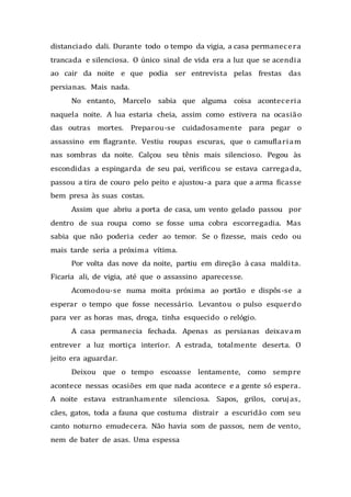 distanciado dali. Durante todo o tempo da vigia, a casa permanecera
trancada e silenciosa. O único sinal de vida era a luz que se acendia
ao cair da noite e que podia ser entrevista pelas frestas das
persianas. Mais nada.
No entanto, Marcelo sabia que alguma coisa aconteceria
naquela noite. A lua estaria cheia, assim como estivera na ocasião
das outras mortes. Preparou-se cuidadosamente para pegar o
assassino em flagrante. Vestiu roupas escuras, que o camuflariam
nas sombras da noite. Calçou seu tênis mais silencioso. Pegou às
escondidas a espingarda de seu pai, verificou se estava carregada,
passou a tira de couro pelo peito e ajustou-a para que a arma ficasse
bem presa às suas costas.
Assim que abriu a porta de casa, um vento gelado passou por
dentro de sua roupa como se fosse uma cobra escorregadia. Mas
sabia que não poderia ceder ao temor. Se o fizesse, mais cedo ou
mais tarde seria a próxima vítima.
Por volta das nove da noite, partiu em direção à casa maldita.
Ficaria ali, de vigia, até que o assassino aparecesse.
Acomodou-se numa moita próxima ao portão e dispôs-se a
esperar o tempo que fosse necessário. Levantou o pulso esquerdo
para ver as horas mas, droga, tinha esquecido o relógio.
A casa permanecia fechada. Apenas as persianas deixavam
entrever a luz mortiça interior. A estrada, totalmente deserta. O
jeito era aguardar.
Deixou que o tempo escoasse lentamente, como sempre
acontece nessas ocasiões em que nada acontece e a gente só espera.
A noite estava estranhamente silenciosa. Sapos, grilos, corujas,
cães, gatos, toda a fauna que costuma distrair a escuridão com seu
canto noturno emudecera. Não havia som de passos, nem de vento,
nem de bater de asas. Uma espessa
 