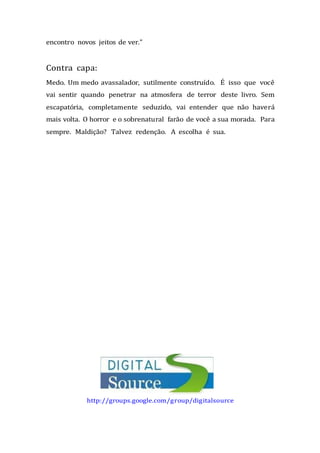 encontro novos jeitos de ver.”
Contra capa:
Medo. Um medo avassalador, sutilmente construído. É isso que você
vai sentir quando penetrar na atmosfera de terror deste livro. Sem
escapatória, completamente seduzido, vai entender que não haverá
mais volta. O horror e o sobrenatural farão de você a sua morada. Para
sempre. Maldição? Talvez redenção. A escolha é sua.
http://groups.google.com/group/digitalsource
 