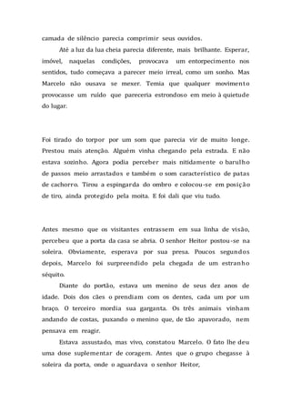 camada de silêncio parecia comprimir seus ouvidos.
Até a luz da lua cheia parecia diferente, mais brilhante. Esperar,
imóvel, naquelas condições, provocava um entorpecimento nos
sentidos, tudo começava a parecer meio irreal, como um sonho. Mas
Marcelo não ousava se mexer. Temia que qualquer movimento
provocasse um ruído que pareceria estrondoso em meio à quietude
do lugar.
Foi tirado do torpor por um som que parecia vir de muito longe.
Prestou mais atenção. Alguém vinha chegando pela estrada. E não
estava sozinho. Agora podia perceber mais nitidamente o barulho
de passos meio arrastados e também o som característico de patas
de cachorro. Tirou a espingarda do ombro e colocou-se em posição
de tiro, ainda protegido pela moita. E foi dali que viu tudo.
Antes mesmo que os visitantes entrassem em sua linha de visão,
percebeu que a porta da casa se abria. O senhor Heitor postou-se na
soleira. Obviamente, esperava por sua presa. Poucos segundos
depois, Marcelo foi surpreendido pela chegada de um estranho
séquito.
Diante do portão, estava um menino de seus dez anos de
idade. Dois dos cães o prendiam com os dentes, cada um por um
braço. O terceiro mordia sua garganta. Os três animais vinham
andando de costas, puxando o menino que, de tão apavorado, nem
pensava em reagir.
Estava assustado, mas vivo, constatou Marcelo. O fato lhe deu
uma dose suplementar de coragem. Antes que o grupo chegasse à
soleira da porta, onde o aguardava o senhor Heitor,
 