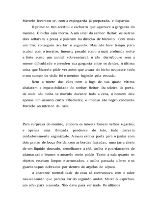 Marcelo levantou-se, com a espingarda já preparada, e disparou.
O primeiro tiro acertou o cachorro que agarrava a garganta do
menino. O bicho caiu morto. A um sinal do senhor Heitor, os outros
dois soltaram a presa e pularam na direção de Marcelo. Com mais
um tiro, conseguiu acertar o segundo. Mas não teve tempo para
acabar com o terceiro. Imenso, pesado como a mais profunda noite
e forte como um animal sobrenatural, o cão derrubou-o sem a
menor dificuldade e prendeu sua garganta entre os dentes. A última
coisa que Marcelo pôde ver antes que a cara do bicho ocupasse todo
o seu campo de visão foi o menino fugindo pela estrada.
Nem a morte dos cães nem a fuga de sua quase vítima
abalaram a impassibilidade do senhor Heitor. Da soleira da porta,
de onde não tinha se movido durante toda a cena, o homem deu
apenas um assovio curto. Obediente, o imenso cão negro conduziu
Marcelo ao interior da casa.
Para surpresa do menino, embora os móveis fossem velhos e gastos,
e apenas uma lâmpada pendesse do teto, tudo parecia
cuidadosamente organizado. A mesa estava posta para o jantar com
dois pratos de louça florida com as bordas lascadas, uma jarra cheia
de um líquido dourado, semelhante a chá, toalha e guardanapos de
adamascado branco e amarelo meio puído. Tanto a sala quanto os
objetos estavam limpos e arrumados, a toalha passada a ferro e os
guardanapos dobrados por dentro de argolas de alpaca.
A aparente normalidade da casa só contrastava com o odor
nauseabundo que parecia vir do segundo andar. Marcelo espichou
um olho para a escada. Não dava para ver nada. Os últimos
 