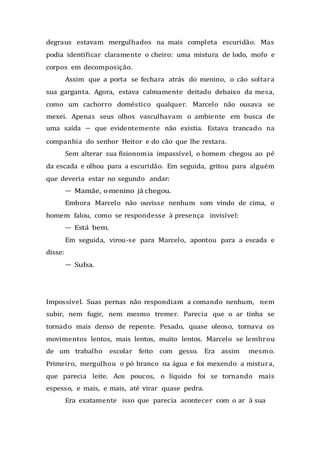 degraus estavam mergulhados na mais completa escuridão. Mas
podia identificar claramente o cheiro: uma mistura de lodo, mofo e
corpos em decomposição.
Assim que a porta se fechara atrás do menino, o cão soltara
sua garganta. Agora, estava calmamente deitado debaixo da mesa,
como um cachorro doméstico qualquer. Marcelo não ousava se
mexei. Apenas seus olhos vasculhavam o ambiente em busca de
uma saída — que evidentemente não existia. Estava trancado na
companhia do senhor Heitor e do cão que lhe restara.
Sem alterar sua fisionomia impassível, o homem chegou ao pé
da escada e olhou para a escuridão. Em seguida, gritou para alguém
que deveria estar no segundo andar:
— Mamãe, omenino já chegou.
Embora Marcelo não ouvisse nenhum som vindo de cima, o
homem falou, como se respondesse à presença invisível:
— Está bem.
Em seguida, virou-se para Marcelo, apontou para a escada e
disse:
— Suba.
Impossível. Suas pernas não respondiam a comando nenhum, nem
subir, nem fugir, nem mesmo tremer. Parecia que o ar tinha se
tornado mais denso de repente. Pesado, quase oleoso, tornava os
movimentos lentos, mais lentos, muito lentos. Marcelo se lembrou
de um trabalho escolar feito com gesso. Era assim mesmo.
Primeiro, mergulhou o pó branco na água e foi mexendo a mistura,
que parecia leite. Aos poucos, o líquido foi se tornando mais
espesso, e mais, e mais, até virar quase pedra.
Era exatamente isso que parecia acontecer com o ar à sua
 