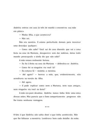Andréia entrou em casa às três de manhã e encontrou sua mãe
em pânico.
— Minha filha, o que aconteceu?
— Não sei.
Não era mentira. E estava perturbada demais para inventar
uma desculpa qualquer.
— Como não sabe? Você sai de casa dizendo que vai a uma
festa na casa da Mariana, desaparece sem dar notícias, deixa todo
mundo preocupado e ainda diz que não sabe?
A mãe estava realmente furiosa.
— Eu fui à festa na casa da Mariana — defendeu-se Andréia.
— Como foi se ninguém viu você lá?
— Eu estava lá — insistiu a menina.
— Até agora? — berrou a mãe, que, evidentemente, não
acreditava na versão da filha.
— Até agora.
— E pode explicar como nem a Mariana, nem suas amigas,
nem ninguém viu você na festa?
A mãe era puro desatino. Andréia nunca tinha feito uma coisa
dessas antes. Mas parecia que o bom comportamento pregresso não
lhe trazia nenhuma vantagem.
* * *
O fato é que Andréia não sabia dizer o que tinha acontecido. Não
que lhe falhasse a memória. Lembrava bem cada detalhe da noite.
 