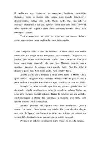 O problema era encontrar as palavras. Sentia-se esquisita,
flutuante, como se tivesse sido jogada num mundo totalmente
desconhecido. Estava com medo. Muito medo. Mas não saberia
explicar exatamente do quê. Apenas sabia que uma coisa terrível
tinha acontecido. Alguma coisa cujos desdobramentos ainda não
conseguia prever.
Tentou reordenar os fatos da noite em sua mente. Talvez
assim conseguisse uma explicação para tudo aquilo.
Tinha chegado cedo à casa de Mariana. A festa ainda não tinha
começado, e a amiga estava no quarto se arrumando. Dirigiu-se ao
jardim, que estava especialmente bonito para a ocasião. Não que
fosse uma festa especial: não era. Mas Mariana transformava
qualquer reunião de amigos num grande baile. Não lhe faltava
dinheiro para isso. Nem bom gosto. Nem criatividade.
A festa do dia era à fantasia e tinha como tema a Morte. Cada
qual deveria imaginar uma maneira interessante de passar dessa
para melhor e inventar uma fantasia que combinasse com sua idéia.
Marcelo já tinha avisado que iria de pijama: queria morrer
dormindo. Mirela providenciara trajes de aviadora: achava lindos os
acidentes trágicos. Beatriz aplicara dúzias de camélias em seu vestido,
em homenagem à Dama das Camélias, a pianista que tinha sido
levada embora pela tuberculose.
Andreia pensara em alguma coisa bem romântica. Queria
morrer de amor. Dissolver-se em paixão. Por isso, decidiu alugar
um traje de época, um luxuoso vestido que imitava os usados no
século XVI, decotadíssimo, armadíssimo, muito sensual.
Prendeu os cabelos cacheados num coque no alto da cabeça,
 