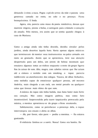 deixando à vista a nuca. Pegou o pó-de-arroz da mãe e passou uma
generosa camada no rosto, no colo e no pescoço. Ficou
branquíssima. E linda.
Agora, sim, parecia uma musa de poeta romântico, dessas que
morrem virgens, jovens e belas, e carregam para o túmulo o coração
do amado. Pelo menos, era assim que se sentia quando chegou à
casa de Mariana.
Como a amiga ainda não tinha descido, decidiu circular pelos
jardins, ainda desertos àquela hora. Havia apenas alguns músicos
que terminavam de montar seus instrumentos no palco armado em
meio ao gramado. Assim que se aproximou, teve sua atenção
despertada para um deles, um jovem de beleza incomum que
ensaiava algumas notas ao violino enquanto o resto do grupo ligava
fios às caixas de som. Alto, magro, com cabelos ruivos que lhe caíam
até a cintura e vestido com um smoking, o rapaz parecia
indiferente ao atarefamento dos colegas. Tocava, de olhos fechados,
uma melodia capaz de emocionar qualquer pessoa, até mesmo
Andréia, mais chegada a um rock, um metal pesado ou qualquer
coisa que tivesse mais ritmo do que som.
A música do rapaz não tinha batida, mas fazia bater mais forte
seu coração. Não como imagem poética, mas como fato
incontestável. Surpreendida pela suave taquicardia provocada pela
música, a menina aproximou-se do grupo e ficou escutando.
Subitamente, como se percebesse a presença dela, o rapaz
interrompeu seu ensaio e abriu os olhos.
— Ah, por favor, não pare — pediu a menina. — Eu estava
gostando.
O violinista limitou-se a sorrir. Nossa! Como era bonito. De
 