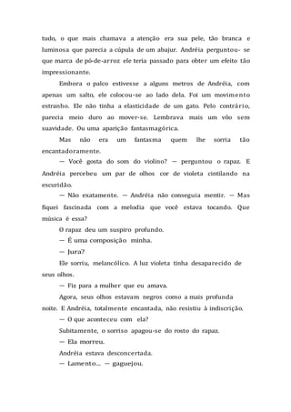 tudo, o que mais chamava a atenção era sua pele, tão branca e
luminosa que parecia a cúpula de um abajur. Andréia perguntou- se
que marca de pó-de-arroz ele teria passado para obter um efeito tão
impressionante.
Embora o palco estivesse a alguns metros de Andréia, com
apenas um salto, ele colocou-se ao lado dela. Foi um movimento
estranho. Ele não tinha a elasticidade de um gato. Pelo contrário,
parecia meio duro ao mover-se. Lembrava mais um vôo sem
suavidade. Ou uma aparição fantasmagórica.
Mas não era um fantasma quem lhe sorria tão
encantadoramente.
— Você gosta do som do violino? — perguntou o rapaz. E
Andréia percebeu um par de olhos cor de violeta cintilando na
escuridão.
— Não exatamente. — Andréia não conseguia mentir. — Mas
fiquei fascinada com a melodia que você estava tocando. Que
música é essa?
O rapaz deu um suspiro profundo.
— É uma composição minha.
— Jura?
Ele sorriu, melancólico. A luz violeta tinha desaparecido de
seus olhos.
— Fiz para a mulher que eu amava.
Agora, seus olhos estavam negros como a mais profunda
noite. E Andréia, totalmente encantada, não resistiu à indiscrição.
— O que aconteceu com ela?
Subitamente, o sorriso apagou-se do rosto do rapaz.
— Ela morreu.
Andréia estava desconcertada.
— Lamento... — gaguejou.
 