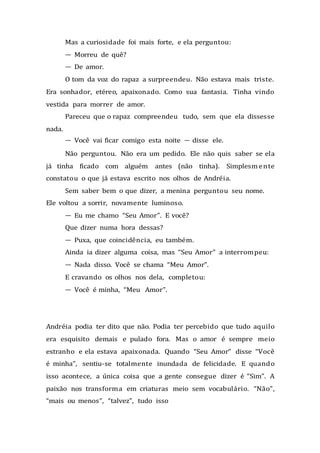 Mas a curiosidade foi mais forte, e ela perguntou:
— Morreu de quê?
— De amor.
O tom da voz do rapaz a surpreendeu. Não estava mais triste.
Era sonhador, etéreo, apaixonado. Como sua fantasia. Tinha vindo
vestida para morrer de amor.
Pareceu que o rapaz compreendeu tudo, sem que ela dissesse
nada.
— Você vai ficar comigo esta noite — disse ele.
Não perguntou. Não era um pedido. Ele não quis saber se ela
já tinha ficado com alguém antes (não tinha). Simplesmente
constatou o que já estava escrito nos olhos de Andréia.
Sem saber bem o que dizer, a menina perguntou seu nome.
Ele voltou a sorrir, novamente luminoso.
— Eu me chamo “Seu Amor”. E você?
Que dizer numa hora dessas?
— Puxa, que coincidência, eu também.
Ainda ia dizer alguma coisa, mas “Seu Amor” a interrompeu:
— Nada disso. Você se chama “Meu Amor”.
E cravando os olhos nos dela, completou:
— Você é minha, “Meu Amor”.
Andréia podia ter dito que não. Podia ter percebido que tudo aquilo
era esquisito demais e pulado fora. Mas o amor é sempre meio
estranho e ela estava apaixonada. Quando “Seu Amor” disse “Você
é minha”, sentiu-se totalmente inundada de felicidade. E quando
isso acontece, a única coisa que a gente consegue dizer é “Sim”. A
paixão nos transforma em criaturas meio sem vocabulário. “Não”,
“mais ou menos”, “talvez”, tudo isso
 