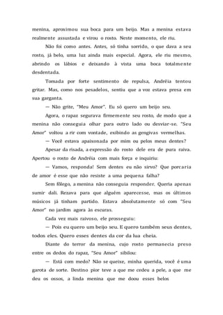 menina, aproximou sua boca para um beijo. Mas a menina estava
realmente assustada e virou o rosto. Neste momento, ele riu.
Não foi como antes. Antes, só tinha sorrido, o que dava a seu
rosto, já belo, uma luz ainda mais especial. Agora, ele riu mesmo,
abrindo os lábios e deixando à vista uma boca totalmente
desdentada.
Tomada por forte sentimento de repulsa, Andréia tentou
gritar. Mas, como nos pesadelos, sentiu que a voz estava presa em
sua garganta.
— Não grite, “Meu Amor”. Eu só quero um beijo seu.
Agora, o rapaz segurava firmemente seu rosto, de modo que a
menina não conseguia olhar para outro lado ou desviar-se. “Seu
Amor” voltou a rir com vontade, exibindo as gengivas vermelhas.
— Você estava apaixonada por mim ou pelos meus dentes?
Apesar da risada, a expressão do rosto dele era de pura raiva.
Apertou o rosto de Andréia com mais força e inquiriu:
— Vamos, responda! Sem dentes eu não sirvo? Que porcaria
de amor é esse que não resiste a uma pequena falha?
Sem fôlego, a menina não conseguia responder. Queria apenas
sumir dali. Rezava para que alguém aparecesse, mas os últimos
músicos já tinham partido. Estava absolutamente só com “Seu
Amor” no jardim agora às escuras.
Cada vez mais raivoso, ele prosseguiu:
— Pois eu quero um beijo seu. E quero também seus dentes,
todos eles. Quero esses dentes da cor da lua cheia.
Diante do terror da menina, cujo rosto permanecia preso
entre os dedos do rapaz, “Seu Amor” sibilou:
— Está com medo? Não se queixe, minha querida, você é uma
garota de sorte. Destino pior teve a que me cedeu a pele, a que me
deu os ossos, a linda menina que me doou esses belos
 