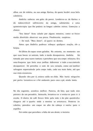 olhos cor de violeta, ou sua amiga Karina, de quem herdei essa bela
cabeleira.
Andréia sufocou um grito de pavor. Lembrou-se de Karina e
do indescritível sofrimento da amiga, submetida a uma
quimioterapia que lhe podara os longos cabelos ruivos. Começou a
chorar.
“Seu Amor” ficou calado por alguns minutos, como se fosse
muito divertido observar sua presa. Finalmente, suspirou:
— De você, “Meu Amor”, só quero os dentes.
Antes que Andréia pudesse esboçar qualquer reação, ele a
beijou.
Os lábios do rapaz eram gelados. No entanto, no momento em
que suas bocas se uniram, todo o medo desapareceu. Andréia foi
tomada por uma suave tontura e percebeu que seu corpo relaxava. Era
uma fraqueza que fazia seus joelhos dobrarem e toda a sua vontade
desaparecer. Só percebia o som de seu coração, como um tambor
selvagem repercutindo pelo corpo todo, cada vez mais forte, até que
sua vista escureceu.
Quando deu por si, estava caída no chão. Não havia ninguém
por perto. Levantou-se e foi andando para casa a pé, ainda tonta.
No dia seguinte, acordou melhor. Parecia, de fato, que tudo não
passara de um pesadelo. Animada, levantou-se e vestiu-se para ir à
escola. O cheiro de café fresco feito pela mãe e do pão quentinho
chegava até o quarto onde a menina se arrumava. Penteou os
cabelos, prendeu um coque no alto da cabeça e sorriu para o
espelho.
Foi então que percebeu a falta de um dente, o incisivo
 