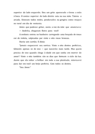 superior do lado esquerdo. Deu um grito apavorado e levou a mão
à boca. O canino superior do lado direito saiu na sua mão. Tateou a
arcada. Estavam todos moles, pendurados na gengiva como roupas
no varal em dia de ventania.
Antes que pudesse gritar, ouviu a voz da mãe que anunciava:
— Andréia, chegaram flores para você!
A senhora entrou no banheiro carregando uma braçada de rosas
cor de violeta, salpicadas por vinte e oito rosas brancas.
Havia um cartão. E dizia:
“Jamais esquecerei seu sorriso. Vinte e oito dentes perfeitos,
faltando apenas os de siso — que nascerão mais tarde. Mas quem
precisa de siso quando chega à idade em que sonha em morrer de
amor? Vinte e oito também são os dias que formam o ciclo da lua.
Assim que ela voltar a brilhar em toda a sua plenitude, retornarei
para dar em você um beijo perfeito. Com todos os dentes.
“Seu Amor.”
 