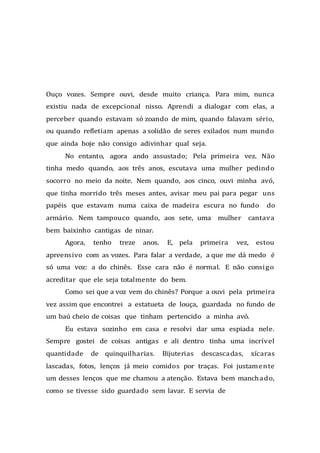 Ouço vozes. Sempre ouvi, desde muito criança. Para mim, nunca
existiu nada de excepcional nisso. Aprendi a dialogar com elas, a
perceber quando estavam só zoando de mim, quando falavam sério,
ou quando refletiam apenas a solidão de seres exilados num mundo
que ainda hoje não consigo adivinhar qual seja.
No entanto, agora ando assustado; Pela primeira vez. Não
tinha medo quando, aos três anos, escutava uma mulher pedindo
socorro no meio da noite. Nem quando, aos cinco, ouvi minha avó,
que tinha morrido três meses antes, avisar meu pai para pegar uns
papéis que estavam numa caixa de madeira escura no fundo do
armário. Nem tampouco quando, aos sete, uma mulher cantava
bem baixinho cantigas de ninar.
Agora, tenho treze anos. E, pela primeira vez, estou
apreensivo com as vozes. Para falar a verdade, a que me dá medo é
só uma voz: a do chinês. Esse cara não é normal. E não consigo
acreditar que ele seja totalmente do bem.
Como sei que a voz vem do chinês? Porque a ouvi pela primeira
vez assim que encontrei a estatueta de louça, guardada no fundo de
um baú cheio de coisas que tinham pertencido a minha avó.
Eu estava sozinho em casa e resolvi dar uma espiada nele.
Sempre gostei de coisas antigas e ali dentro tinha uma incrível
quantidade de quinquilharias. Bijuterias descascadas, xícaras
lascadas, fotos, lenços já meio comidos por traças. Foi justamente
um desses lenços que me chamou a atenção. Estava bem manchado,
como se tivesse sido guardado sem lavar. E servia de
 