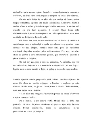 embrulho para alguma coisa. Desdobrei cuidadosamente o pano e
descobri, no meio dele, uma pequena imagem de louça: era o chinês.
Não era uma imitação de obra de arte antiga. O chinês usava
roupas ocidentais, apenas um pouco antiquadas. Lembrava muito o
senhor Chan, o velho quitandeiro que vendia verduras a minha avó
quando eu era bem pequeno. O senhor Chan tinha sido
misteriosamente assassinado quando eu tinha apenas cinco anos, mas
eu ainda me lembrava do rosto dele.
Não devia ter mais de dez centímetros de altura e, tirando a
semelhança com o quitandeiro, nada nele chamava a atenção, com
exceção de seu chapéu. Parecia mais uma peça de vestuário
medieval, daquelas usadas pelos saltimbancos. Era alto, listrado,
cheio de pontas e com minúsculos guizos, que tilintavam quando a
gente sacudia a imagem.
Não sei por que, mas o som me arrepiou. No entanto, em vez
de embrulhar novamente a estatueta e devolvê-la ao seu lugar,
levei-a para o meu quarto e deixei-a sobre a mesa do computador.
À noite, quando eu me preparava para dormir, dei uma espiada na
peça. Os olhos do sujeito estavam brilhantes e, embora eu não
tivesse tocado nele, os guizos começaram a tilintar. Subitamente,
uma voz ecoou pelo quarto:
— Sua mãe não vai gostar nem um pouco de saber que você
mexeu naquele baú...
Era o chinês. E ele estava certo. Minha mãe já tinha me
proibido de ficar fuçando armários e gavetas que não fossem
minhas. Decidi escondê-lo. Como se adivinhasse meus
pensamentos, a voz prosseguiu:
 