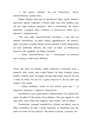 — Me ponha debaixo do seu travesseiro. Coisas
extraordinárias acontecerão...
Minha intuição dizia que eu não deveria fazer aquilo. Embora
parecesse apenas esquisito, o chinês tinha uma aura maléfica que
até um leigo poderia perceber. Mas a curiosidade foi maior.
Acomodei a imagem entre a fronha e o travesseiro, deitei- me e
adormeci imediatamente.
Tive uma noite aparentemente tranqüila, o que não era
normal. Geralmente, eu tinha sonhos agitadíssimos. No entanto,
agora era como se minha mente tivesse passado a noite mergulhada
no mais profundo silêncio. Ou como se todas as lembranças
tivessem sido apagadas da minha memória.
— Coisas extraordinárias, sei... — resmunguei ao levantar,
com o pescoço ainda meio dolorido.
Assim que pisei na calçada, ainda sonolento e atrasado para a
primeira aula, cruzei com o gato branco de dona Lineusa, nossa
vizinha. O bicho devia ter fugido de casa. Não podia deixá-lo ali. Era
o xodó da velha. Ao me ver, o gato arrepiou-se de um jeito que
chegou a dar medo.
— Calma, bichinho, venha cá. Vou levá-lo para casa — eu
murmurei enquanto o segurava firmemente.
O problema é que o gato parecia endemoniado. Ou apavorado,
quem vai saber? E não parava de se debater. Tive que segurá-lo com
mais força, para evitar que rasgasse meus braços com as unhas.
Finalmente, consegui imobilizá-lo. O bicho me olhava com os
olhos vermelhos de ódio e medo enquanto eu mantinha uma das
mãos em torno de seu pescoço. Tão macio e quente, o pescoço do
 