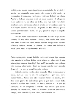 bichinho. Aos poucos, meus dedos foram se contraindo. Era irresistível
apertar um pouquinho mais, sentir não apenas o pêlo macio e a
musculatura trêmula, mas também as vértebras do final da coluna.
Apertar e deslocar um pouco, sentir os ossos cederem sob a força dos
meus dedos e ver os olhos do bicho, cada vez mais vermelhos,
estufarem como se fossem saltar do crânio, ver a boquinha cada vez
mais aberta, sentir a respiração chegando ao fim. Não sei quanto
tempo permanecemos assim. Só que, quando o larguei na calçada,
estava morto.
Não era como se eu estivesse sonhando. Eu sabia o que estava
fazendo. Só não havia nenhuma emoção, nem medo, nem culpa,
nem nada. Exatamente como a noite anterior, mergulhada no mais
profundo silêncio interno. E também não houve voz nenhuma.
Nada, nada, nada. Só o gato morto. Por mim.
Assim que depositei o corpo do bicho em frente à casa de dona Lineusa,
toda a paz foi-se embora. Todo o pavor abateu-se sobre mim de uma
só vez. Céus, o que eu tinha feito? E por quê? Apavorado, com medo de
mim mesmo, saí correndo. Corri até chegar à escola, com o coração
disparado e a cabeça completamente confusa.
Estranhamente, eu não estava atrasado. Mais estranhamente
ainda, durante todo o dia fui acompanhado por uma sorte
extraordinária. Apesar dos fatos desconcertantes da manhã, tirei
dez numa prova de matemática para a qual nem sequer tinha
estudado. Ganhei uma bicicleta na rifa da cantina — e nem me
lembrava de ter comprado o bilhete. Meu casaco, que estava
perdido, foi encontrado. Todas as meninas pareciam encantadas
comigo, riam de tudo o que eu falava, me rodeavam no
 