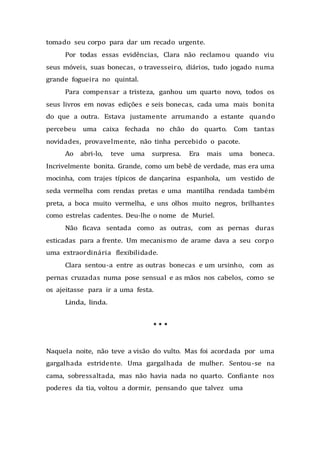 tomado seu corpo para dar um recado urgente.
Por todas essas evidências, Clara não reclamou quando viu
seus móveis, suas bonecas, o travesseiro, diários, tudo jogado numa
grande fogueira no quintal.
Para compensar a tristeza, ganhou um quarto novo, todos os
seus livros em novas edições e seis bonecas, cada uma mais bonita
do que a outra. Estava justamente arrumando a estante quando
percebeu uma caixa fechada no chão do quarto. Com tantas
novidades, provavelmente, não tinha percebido o pacote.
Ao abri-lo, teve uma surpresa. Era mais uma boneca.
Incrivelmente bonita. Grande, como um bebê de verdade, mas era uma
mocinha, com trajes típicos de dançarina espanhola, um vestido de
seda vermelha com rendas pretas e uma mantilha rendada também
preta, a boca muito vermelha, e uns olhos muito negros, brilhantes
como estrelas cadentes. Deu-lhe o nome de Muriel.
Não ficava sentada como as outras, com as pernas duras
esticadas para a frente. Um mecanismo de arame dava a seu corpo
uma extraordinária flexibilidade.
Clara sentou-a entre as outras bonecas e um ursinho, com as
pernas cruzadas numa pose sensual e as mãos nos cabelos, como se
os ajeitasse para ir a uma festa.
Linda, linda.
* * *
Naquela noite, não teve a visão do vulto. Mas foi acordada por uma
gargalhada estridente. Uma gargalhada de mulher. Sentou-se na
cama, sobressaltada, mas não havia nada no quarto. Confiante nos
poderes da tia, voltou a dormir, pensando que talvez uma
 
