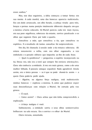 esses sonhos.”
Mas, nos dias seguintes, a idéia começou a tomar forma em
sua mente. A cada manhã, uma das bonecas aparecia maltratada.
Era um dedo arrancado, um olho furado, a cabeça virada para trás,
braços e pernas numa posição totalmente diferente daquela em que
a menina a havia colocado. Só Muriel parecia cada vez mais viçosa,
em sua pose orgulhosa, soberana da estante, sorriso paralisado e os
olhos que seguiam Clara por todo o quarto.
Consultou a mãe, que consultou a tia, que consultou os
espíritos. E o resultado de tantas consultas foi surpreendente.
Um dia, foi chamada à sessão onde a tia reinava soberana. Ali
estava novamente a velha, com seu olhar esgazeado, a voz
embolada e o pesado silêncio que impunha ao fim de cada frase.
— Qual é o problema? — perguntou o espírito incorporado na
tia. Dessa vez, não era a vovó que sempre lhe enviava orientações.
Clara não conhecia a entidade. A voz era mais grossa, como a de uma
mulher bêbada. E possuía sotaque espanhol. Nada agradável. Ainda
assim, era a única pessoa — se é que se pode chamá-la assim — a
quem Clara poderia pedir ajuda.
— Alguém, ou alguma força maligna, está maltratando
minhas bonecas — explicou a menina. E, antes que pudesse expor
suas desconfianças com relação a Muriel, foi cortada pela voz
grossa.
— É você.
— Como assim? — Clara achou que não tinha compreendido a
explicação.
— A força maligna é você.
Subitamente, a entidade sorriu e seus olhos semicerrados
brilharam na sala escura. Era o sorriso e o olhar de Muriel.
Clara recuou, assustada.
 