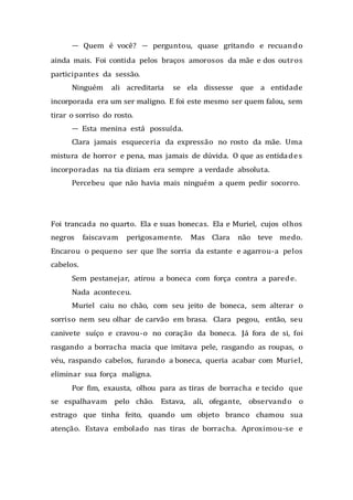 — Quem é você? — perguntou, quase gritando e recuando
ainda mais. Foi contida pelos braços amorosos da mãe e dos outros
participantes da sessão.
Ninguém ali acreditaria se ela dissesse que a entidade
incorporada era um ser maligno. E foi este mesmo ser quem falou, sem
tirar o sorriso do rosto.
— Esta menina está possuída.
Clara jamais esqueceria da expressão no rosto da mãe. Uma
mistura de horror e pena, mas jamais de dúvida. O que as entidades
incorporadas na tia diziam era sempre a verdade absoluta.
Percebeu que não havia mais ninguém a quem pedir socorro.
Foi trancada no quarto. Ela e suas bonecas. Ela e Muriel, cujos olhos
negros faiscavam perigosamente. Mas Clara não teve medo.
Encarou o pequeno ser que lhe sorria da estante e agarrou-a pelos
cabelos.
Sem pestanejar, atirou a boneca com força contra a parede.
Nada aconteceu.
Muriel caiu no chão, com seu jeito de boneca, sem alterar o
sorriso nem seu olhar de carvão em brasa. Clara pegou, então, seu
canivete suíço e cravou-o no coração da boneca. Já fora de si, foi
rasgando a borracha macia que imitava pele, rasgando as roupas, o
véu, raspando cabelos, furando a boneca, queria acabar com Muriel,
eliminar sua força maligna.
Por fim, exausta, olhou para as tiras de borracha e tecido que
se espalhavam pelo chão. Estava, ali, ofegante, observando o
estrago que tinha feito, quando um objeto branco chamou sua
atenção. Estava embolado nas tiras de borracha. Aproximou-se e
 