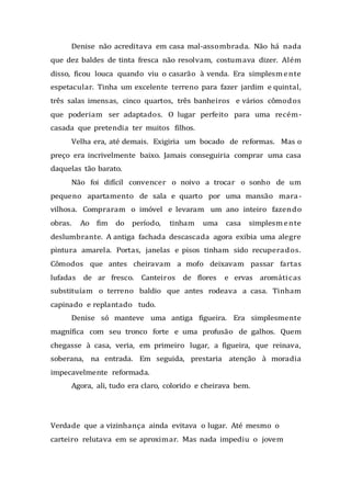 Denise não acreditava em casa mal-assombrada. Não há nada
que dez baldes de tinta fresca não resolvam, costumava dizer. Além
disso, ficou louca quando viu o casarão à venda. Era simplesmente
espetacular. Tinha um excelente terreno para fazer jardim e quintal,
três salas imensas, cinco quartos, três banheiros e vários cômodos
que poderiam ser adaptados. O lugar perfeito para uma recém-
casada que pretendia ter muitos filhos.
Velha era, até demais. Exigiria um bocado de reformas. Mas o
preço era incrivelmente baixo. Jamais conseguiria comprar uma casa
daquelas tão barato.
Não foi difícil convencer o noivo a trocar o sonho de um
pequeno apartamento de sala e quarto por uma mansão mara-
vilhosa. Compraram o imóvel e levaram um ano inteiro fazendo
obras. Ao fim do período, tinham uma casa simplesmente
deslumbrante. A antiga fachada descascada agora exibia uma alegre
pintura amarela. Portas, janelas e pisos tinham sido recuperados.
Cômodos que antes cheiravam a mofo deixavam passar fartas
lufadas de ar fresco. Canteiros de flores e ervas aromáticas
substituíam o terreno baldio que antes rodeava a casa. Tinham
capinado e replantado tudo.
Denise só manteve uma antiga figueira. Era simplesmente
magnífica com seu tronco forte e uma profusão de galhos. Quem
chegasse à casa, veria, em primeiro lugar, a figueira, que reinava,
soberana, na entrada. Em seguida, prestaria atenção à moradia
impecavelmente reformada.
Agora, ali, tudo era claro, colorido e cheirava bem.
Verdade que a vizinhança ainda evitava o lugar. Até mesmo o
carteiro relutava em se aproximar. Mas nada impediu o jovem
 
