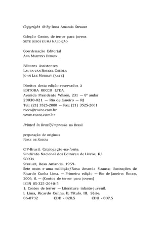 Copyright @ by Rosa Amanda Strausz
Coleção Contos de terror para jovens
SETE OSSOS E UMA MALDIÇÃO
Coordenação Editorial
ANA MARTINS BERGIN
Editores Assistentes
LAURA VAN BOEKEL CHEOLA
JOHN LEE MURRAY (ARTE)
Direitos desta edição reservados à
EDITORA ROCCO LTDA.
Avenida Presidente Wilson, 231 — 8° andar
20030-021 — Rio de Janeiro — RJ
Tel.: (21) 3525-2000 — Fax: (21) 3525-2001
rocco@rocco.com.br
www.rocco.com.br
Printed in Brazil/Impresso no Brasil
preparação de originais
ROSE DE SOUZA
CIP-Brasil. Catalogação-na-fonte.
Sindicato Nacional dos Editores de Livros, RJ.
S893s
Strausz, Rosa Amanda, 1959-
Sete ossos e uma maldição/Rosa Amanda Strausz; ilustrações de
Ricardo Cunha Lima. — Primeira edição — Rio de Janeiro: Rocco,
2006. il. — (Contos de terror para jovens)
ISBN 85-325-2040-5
1. Contos de terror — Literatura infanto-juvenil.
I. Lima, Ricardo Cunha. IL Título. III. Série.
06-0732 CDD - 028.5 CDU - 087.5
 