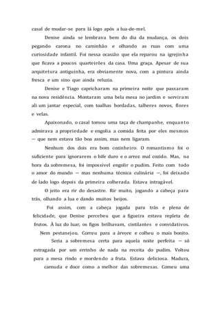 casal de mudar-se para lá logo após a lua-de-mel.
Denise ainda se lembrava bem do dia da mudança, os dois
pegando carona no caminhão e olhando as ruas com uma
curiosidade infantil. Foi nessa ocasião que ela reparou na igrejinha
que ficava a poucos quarteirões da casa. Uma graça. Apesar de sua
arquitetura antiguinha, era obviamente nova, com a pintura ainda
fresca e um sino que ainda reluzia.
Denise e Tiago capricharam na primeira noite que passaram
na nova residência. Montaram uma bela mesa no jardim e serviram
ali um jantar especial, com toalhas bordadas, talheres novos, flores
e velas.
Apaixonado, o casal tomou uma taça de champanhe, enquanto
admirava a propriedade e engolia a comida feita por eles mesmos
— que nem estava tão boa assim, mas nem ligaram.
Nenhum dos dois era bom cozinheiro. O romantismo foi o
suficiente para ignorarem o bife duro e o arroz mal cozido. Mas, na
hora da sobremesa, foi impossível engolir o pudim. Feito com todo
o amor do mundo — mas nenhuma técnica culinária —, foi deixado
de lado logo depois da primeira colherada. Estava intragável.
O jeito era rir do desastre. Rir muito, jogando a cabeça para
trás, olhando a lua e dando muitos beijos.
Foi assim, com a cabeça jogada para trás e plena de
felicidade, que Denise percebeu que a figueira estava repleta de
frutos. À luz do luar, os figos brilhavam, cintilantes e convidativos.
Nem pestanejou. Correu para a árvore e colheu o mais bonito.
Seria a sobremesa certa para aquela noite perfeita — só
estragada por um errinho de nada na receita do pudim. Voltou
para a mesa rindo e mordendo a fruta. Estava deliciosa. Madura,
carnuda e doce como a melhor das sobremesas. Comeu uma
 