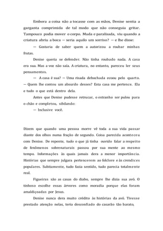 Embora a coisa não a tocasse com as mãos, Denise sentia a
garganta comprimida de tal modo que não conseguia gritar.
Tampouco podia mover o corpo. Muda e paralisada, viu quando a
criatura abriu a boca — seria aquilo um sorriso? — e lhe disse:
— Gostaria de saber quem a autorizou a roubar minhas
frutas.
Denise queria se defender. Não tinha roubado nada. A casa
era sua. Mas a voz não saía. A criatura, no entanto, pareceu ler seus
pensamentos.
— A casa é sua? — Uma risada debochada ecoou pelo quarto.
— Quem lhe contou um absurdo desses? Esta casa me pertence. Ela
e tudo o que está dentro dela.
Antes que Denise pudesse retrucar, o estranho ser pulou para
o chão e completou, sibilando:
— Inclusive você.
Dizem que quando uma pessoa morre vê toda a sua vida passar
diante dos olhos numa fração de segundo. Coisa parecida aconteceu
com Denise. De repente, tudo o que já tinha ouvido falar a respeito
de fenômenos sobrenaturais passou por sua mente ao mesmo
tempo. Informações às quais jamais dera a menor importância.
Histórias que sempre julgara pertencerem ao folclore e às crendices
populares. Subitamente, tudo fazia sentido, tudo parecia totalmente
real.
Figueiras são as casas do diabo, sempre lhe dizia sua avó. O
tinhoso escolhe essas árvores como moradia porque elas foram
amaldiçoadas por Jesus.
Denise nunca dera muito crédito às histórias da avó. Tivesse
prestado atenção nelas, teria desconfiado do casarão tão barato,
 