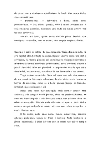 do pavor que a vizinhança manifestava do local. Mas nunca tinha
sido supersticiosa.
— Superstição? — debochou o diabo, lendo seus
pensamentos. — Ora, minha querida, você é minha propriedade e
está em meus domínios. E roubou uma fruta da minha árvore. Vai
ter que devolvê-la.
Sentada na cama, quase sufocando de pavor, Denise não
conseguia responder, nem se mover, nem sequer respirar direito.
Quando o grito se soltou de sua garganta, Tiago deu um pulo. Já
era manhã alta. Sentada na cama, Denise uivava como um bicho
selvagem, na mesma posição em que estivera enquanto o demônio
lhe falava as coisas horríveis que escutara. Teria dormido daquele
jeito? Sentada? Não era possível. A impressão era de que fora
tirada dali, inconsciente, e acabara de ser devolvida a seu quarto.
Tiago tentava acalmá-la. Dizia mil vezes que tudo não passara
de um pesadelo. Mas nada adiantava. Denise ainda sentia inteiro o
horror da presença, como se a besta apenas tivesse se tornado
invisível, mas continuasse ali.
Desde essa noite, não conseguiu mais dormir direito. Mal
anoitecia, seu coração ficava pesado, cheio de pressentimentos. O
sono era interrompido a toda hora por sustos que a faziam abrir os
olhos na escuridão. Não via nada diferente no quarto, mas tinha
certeza de que o demônio estava ali, com seus olhos estúpidos e
cruéis fixados nela.
E foi assim, noite após noite. Denise emagreceu, ganhou
olheiras profundas, tornou-se frágil e nervosa. Nada lembrava a
jovem apaixonada e cheia de vida que se casara tão pouco tempo
atrás.
 