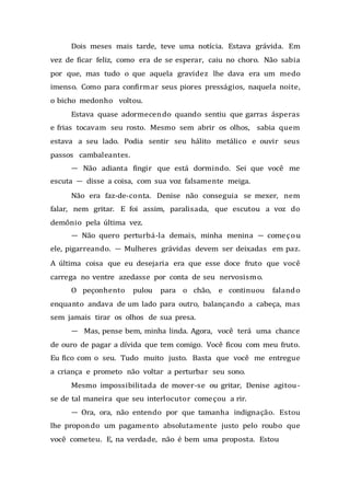 Dois meses mais tarde, teve uma notícia. Estava grávida. Em
vez de ficar feliz, como era de se esperar, caiu no choro. Não sabia
por que, mas tudo o que aquela gravidez lhe dava era um medo
imenso. Como para confirmar seus piores presságios, naquela noite,
o bicho medonho voltou.
Estava quase adormecendo quando sentiu que garras ásperas
e frias tocavam seu rosto. Mesmo sem abrir os olhos, sabia quem
estava a seu lado. Podia sentir seu hálito metálico e ouvir seus
passos cambaleantes.
— Não adianta fingir que está dormindo. Sei que você me
escuta — disse a coisa, com sua voz falsamente meiga.
Não era faz-de-conta. Denise não conseguia se mexer, nem
falar, nem gritar. E foi assim, paralisada, que escutou a voz do
demônio pela última vez.
— Não quero perturbá-la demais, minha menina — começou
ele, pigarreando. — Mulheres grávidas devem ser deixadas em paz.
A última coisa que eu desejaria era que esse doce fruto que você
carrega no ventre azedasse por conta de seu nervosismo.
O peçonhento pulou para o chão, e continuou falando
enquanto andava de um lado para outro, balançando a cabeça, mas
sem jamais tirar os olhos de sua presa.
— Mas, pense bem, minha linda. Agora, você terá uma chance
de ouro de pagar a dívida que tem comigo. Você ficou com meu fruto.
Eu fico com o seu. Tudo muito justo. Basta que você me entregue
a criança e prometo não voltar a perturbar seu sono.
Mesmo impossibilitada de mover-se ou gritar, Denise agitou-
se de tal maneira que seu interlocutor começou a rir.
— Ora, ora, não entendo por que tamanha indignação. Estou
lhe propondo um pagamento absolutamente justo pelo roubo que
você cometeu. E, na verdade, não é bem uma proposta. Estou
 