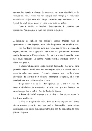 apenas lhe dando a chance de comportar-se com dignidade e de
corrigir seu erro. Se você não me entregar essa criança por bem, farei
exatamente o que você fez comigo: invadirei seus domínios e a
tirarei de você como quem arranca uma fruta do galho.
Dado o recado, o demônio desapareceu. E cumpriu sua
promessa. Não apareceu mais nos meses seguintes.
A ausência do tinhoso não acalmou Denise. Quanto mais se
aproximava a data do parto, mais tudo lhe parecia um pesadelo real.
Um dia, Tiago passava pela rua, preocupado com o estado da
esposa, quando viu a igrejinha. Era a mesma que tinham avistado
no dia da mudança. Estava aberta. Da rua, era possível perceber que
não havia ninguém ali dentro. Assim mesmo, resolveu entrar e
rezar um pouco.
O interior da pequena igreja era mal iluminado. Mal dava para
perceber direito os detalhes da construção. Mas era evidentemente
nova ou tinha sido recém-reformada porque, em vez do aroma
adocicado de incenso que costuma impregnar as igrejas, ali o que
predominava era cheiro de tinta fresca.
Tiago aproximou-se do altar, ajoelhou-se e, antes mesmo de
fazer o sinal-da-cruz e começar a rezar, viu que um homem se
aproximava. Era o padre. Parecia bastante jovem.
— Posso ajudá-lo? — perguntou o pároco. Sua voz era suave e
inspirava confiança.
O rosto de Tiago iluminou-se. Sim, se havia alguém que podia
ajudar naquela situação era um padre. Contou-lhe tudo o que
acontecera, sem omitir nenhum detalhe. Por fim, foi tranqüilizado pelo
jovem religioso.
 